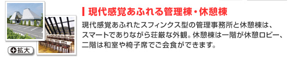 現代感覚あふれる管理棟・休憩棟
現代感覚あふれたスフィンクス型の管理事務所と休憩棟は、スマートでありながら荘厳な外観。
休憩棟は一階が休憩ロビー、二階は和室や椅子席でご会食ができます。 
