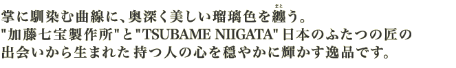 掌に馴染む曲線に、奥深く美しい瑠璃色を纏う。“加藤七宝製作所”と“TSUBAME NIIGATA”日本のふたつの匠の出会いから生まれた持つ人の心を穏やかに輝かす逸品です。