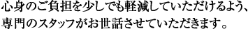 心身のご負担を少しでも軽減していただけるよう、専門のスタッフがお世話させていただきます。