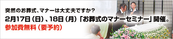 突然のお葬式、マナーは大丈夫ですか?
2月17日(日)、18日(月)「お葬式のマナーセミナー」開催。
参加費無料(要予約)