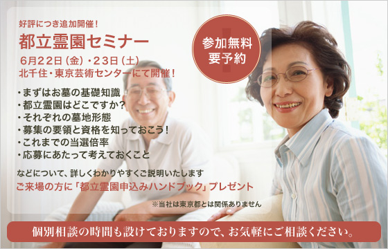 都立霊園セミナープログラム。まずはお墓の基礎知識、都立霊園はどこですか？それぞれの墓地形態、募集の要領と資格を知っておこう！これまでの当選倍率、応募にあたって考えておくこと、などについて詳しくわかりやすくご説明いたします。参加費無料、要予約、個別相談の時間も設けておりますので、お気軽にご相談ください。