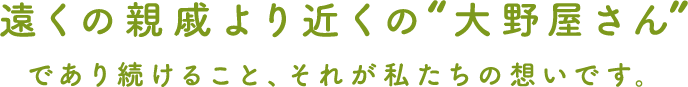 遠くの親戚より近くの大野屋さんであり続けること、それが私たちの想いです。