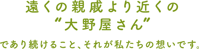 遠くの親戚より近くの大野屋さんであり続けること、それが私たちの想いです。