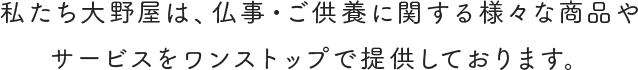 私たち大野屋は、仏事・ご供養に関する様々な商品やサービスをワンストップで提供しております。