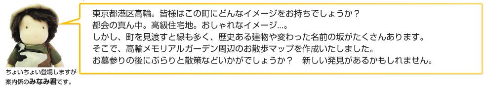 東京都港区高輪。皆様はこの町にどんなイメージをお持ちでしょうか？都会の真ん中。
            高級住宅地。おしゃれなイメージ...。しかし、町を見渡すと緑も多く、歴史ある建物や変わった名前の坂がたくさんあります。
            そこで、高輪メモリアルガーデン周辺のお散歩マップを作成いたしました。
            お墓参りの後にぶらりと散策などいかがでしょうか？新しい発見があるかもしれません。