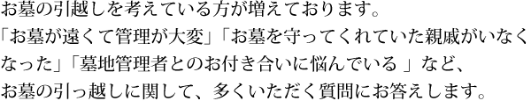 「お墓が遠くて管理が大変」「お墓を守ってくれていた親戚がいなくなった」「お墓参りの出費が大変」「墓地管理者とのお付き合いに悩んでいる」など、お墓のお引越しを考える方が増えています。そんなお墓の引っ越しに関して、多くいただく質問にお答えします。