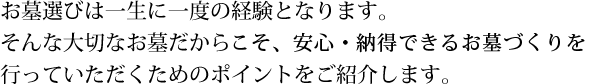 お墓選びは一生に一度の経験となります。そんな大切なお墓だから安心・納得できるお墓づくりを行っていただくためのポイントをご紹介します。