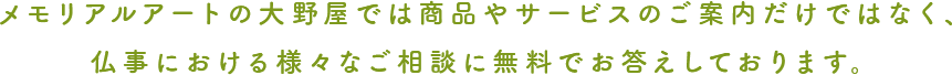 メモリアルアートの大野屋では 商品やサービスのご案内だけではなく、  仏事における様々なご相談に 無料でお答えしております。