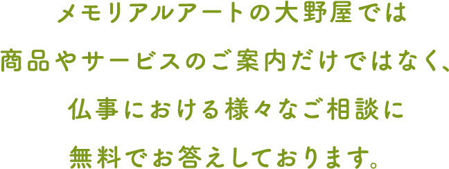 メモリアルアートの大野屋では 商品やサービスのご案内だけではなく、  仏事における様々なご相談に 無料でお答えしております。