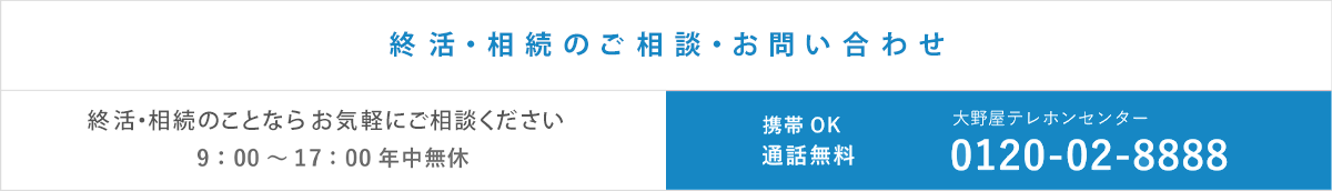 終活・お葬式・お墓・お仏壇・手元供養のこと何でもご相談ください。 ご相談お問い合わせ9:00～17:00年中無休 大野屋テレホンセンター 0120-02-8888