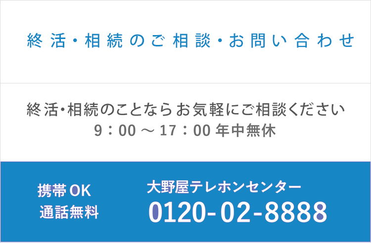 終活・お葬式・お墓・お仏壇・手元供養のこと何でもご相談ください。 ご相談お問い合わせ9:00～17:00年中無休 大野屋テレホンセンター 0120-02-8888