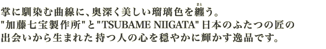 掌に馴染む曲線に、奥深く美しい瑠璃色を纏う。“加藤七宝製作所”と“TSUBAME NIIGATA”日本のふたつの匠の出会いから生まれた持つ人の心を穏やかに輝かす逸品です