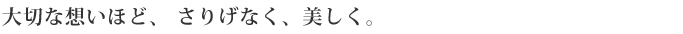 大切な想いほど、さりげなく、美しく。