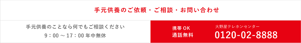 お墓・お葬式・お仏壇・手元供養のこと何でもご相談ください 手元供養のご依頼年中無休（関東のみ） ご相談お問い合わせ9:00～17:00年中無休 大野屋テレホンセンター 0120-02-8888