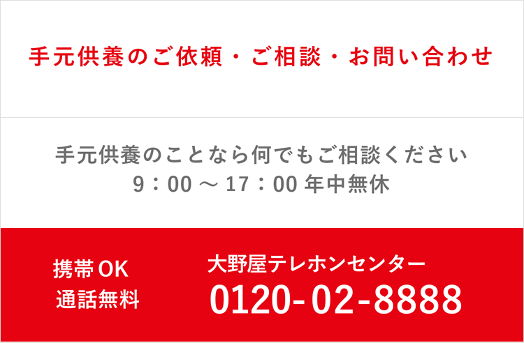 お墓・お葬式・お仏壇・手元供養のこと何でもご相談ください 手元供養のご依頼年中無休（関東のみ） ご相談お問い合わせ9:00～17:00年中無休 大野屋テレホンセンター 0120-02-8888